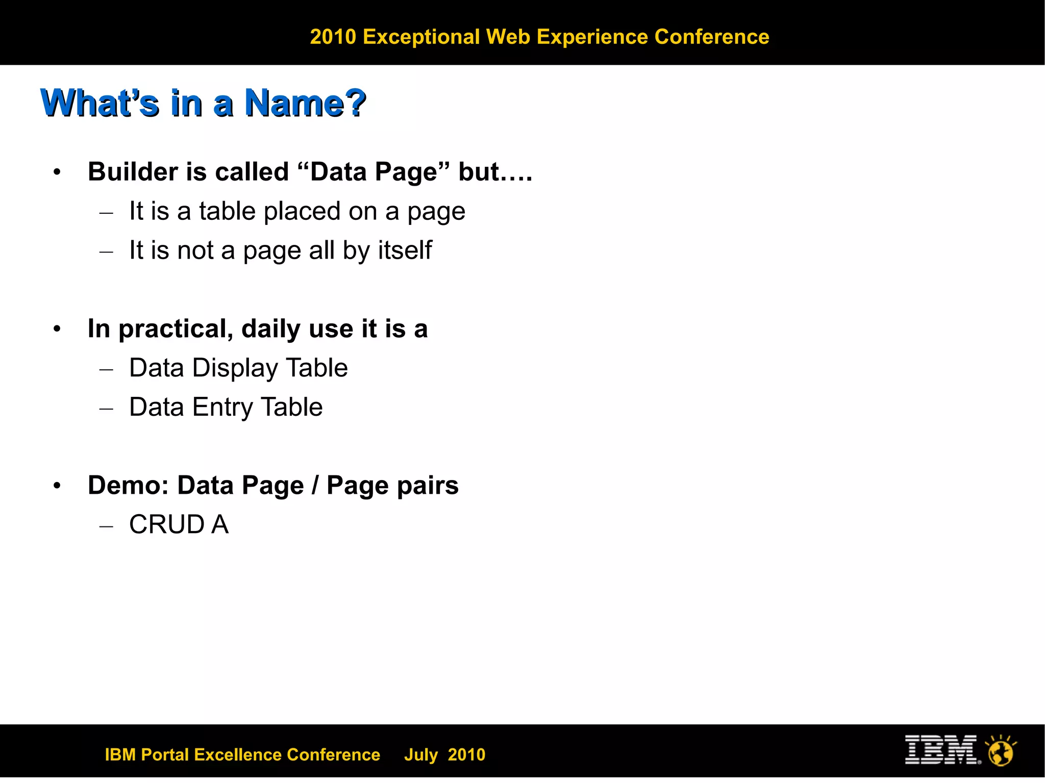 What’s in a Name? Builder is called “Data Page” but…. It is a table placed on a page It is not a page all by itself In practical, daily use it is a Data Display Table Data Entry Table Demo: Data Page / Page pairs CRUD A 
