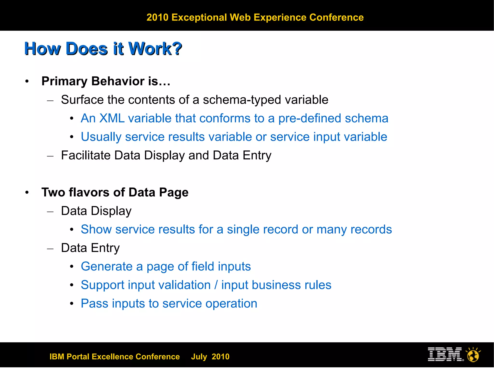 How Does it Work? Primary Behavior is… Surface the contents of a schema-typed variable An XML variable that conforms to a pre-defined schema Usually service results variable or service input variable Facilitate Data Display and Data Entry Two flavors of Data Page Data Display Show service results for a single record or many records Data Entry Generate a page of field inputs Support input validation / input business rules Pass inputs to service operation 