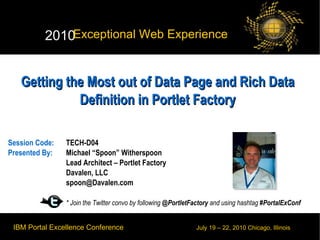 Getting the Most out of Data Page and Rich Data Definition in Portlet Factory Session Code:  TECH-D04 Presented By:  Michael “Spoon” Witherspoon Lead Architect – Portlet Factory  Davalen, LLC [email_address] * Join the Twitter convo by following  @PortletFactory  and using hashtag  #PortalExConf 