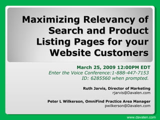 Maximizing Relevancy of Search and Product Listing Pages for your Website Customers March 25, 2009 12:00PM EDT Enter the Voice Conference:1-888-447-7153  ID: 6285560 when prompted.  Ruth Jarvis, Director of Marketing [email_address] Peter L Wilkerson, OmniFind Practice Area Manager [email_address] www.davalen.com 