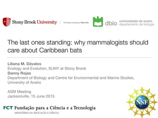 The last ones standing: why mammalogists should
care about Caribbean bats
Liliana M. Dávalos
Ecology and Evolution, SUNY at Stony Brook

Danny Rojas
Department of Biology and Centre for Environmental and Marine Studies,
University of Aveiro

ASM Meeting

Jacksonville, 15 June 2015
 