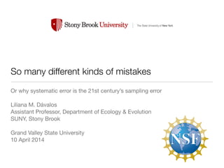 So many different kinds of mistakes 
Or why systematic error is the 21st century’s sampling error 
! 
Liliana M. Dávalos 
Assistant Professor, Department of Ecology & Evolution 
SUNY, Stony Brook 
! 
Grand Valley State University 
10 April 2014 
 