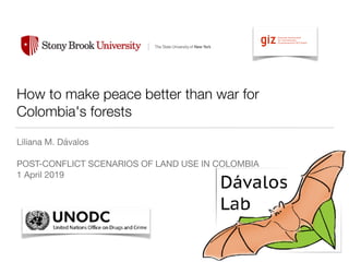 How to make peace better than war for
Colombia's forests
Liliana M. Dávalos

POST-CONFLICT SCENARIOS OF LAND USE IN COLOMBIA

1 April 2019
!
 