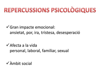 Gran impacte emocional:
 ansietat, por, ira, tristesa, desesperació

Afecta a la vida
 personal, laboral, familiar, sexual

Àmbit social
 