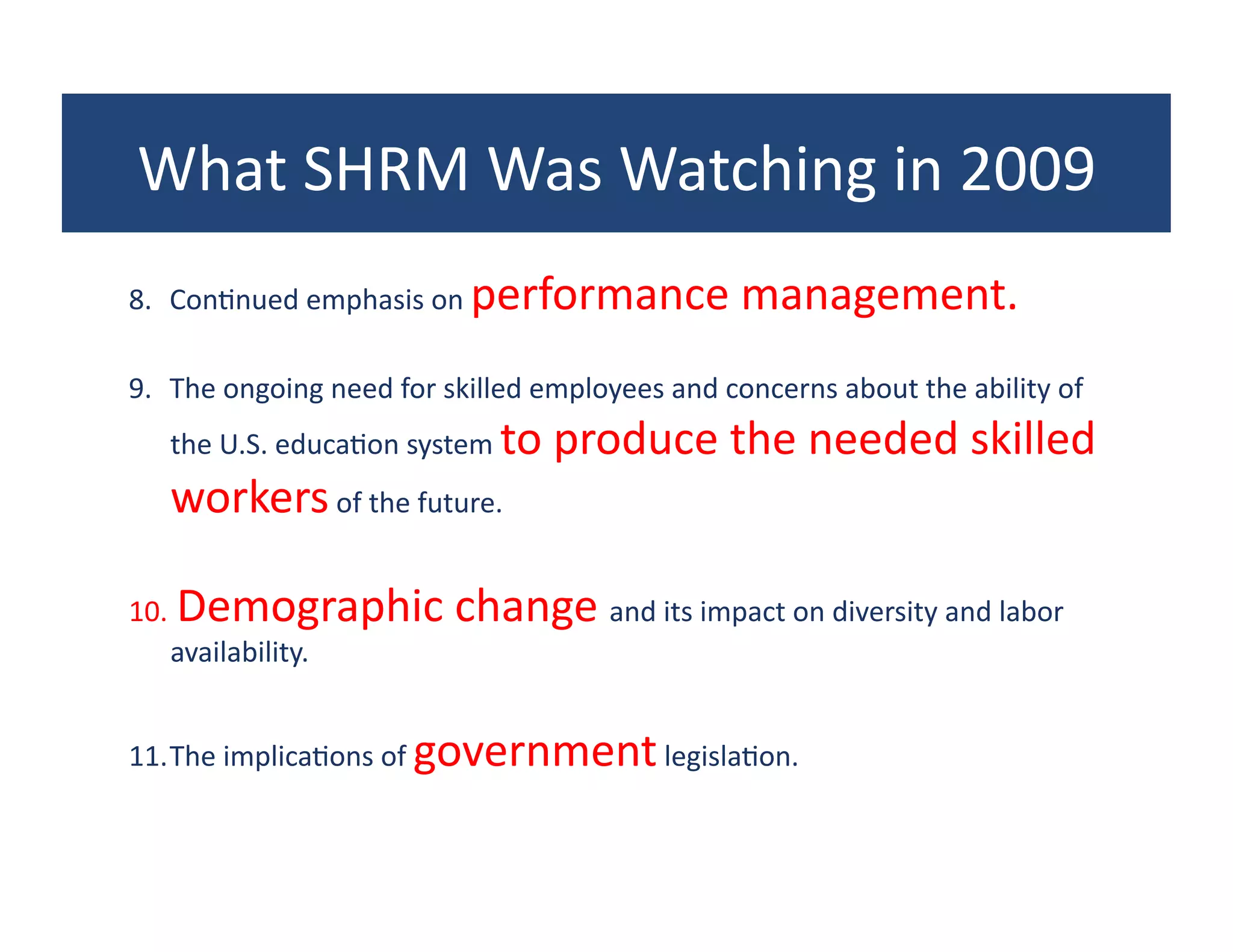 What	
  SHRM	
  Was	
  Watching	
  in	
  2009	
  
8.  Con?nued	
  emphasis	
  on	
  performance	
  management.	
  	
  

9.  The	
  ongoing	
  need	
  for	
  skilled	
  employees	
  and	
  concerns	
  about	
  the	
  ability	
  of	
  
    the	
  U.S.	
  educa?on	
  system	
  to	
  produce	
  the	
  needed	
  skilled	
  
    workers	
  of	
  the	
  future.	
  	
  

10. 	
  Demographic	
  change	
  and	
  its	
  impact	
  on	
  diversity	
  and	
  labor	
  
    availability.	
  	
  


11. The	
  implica?ons	
  of	
  government	
  legisla?on.	
  
 