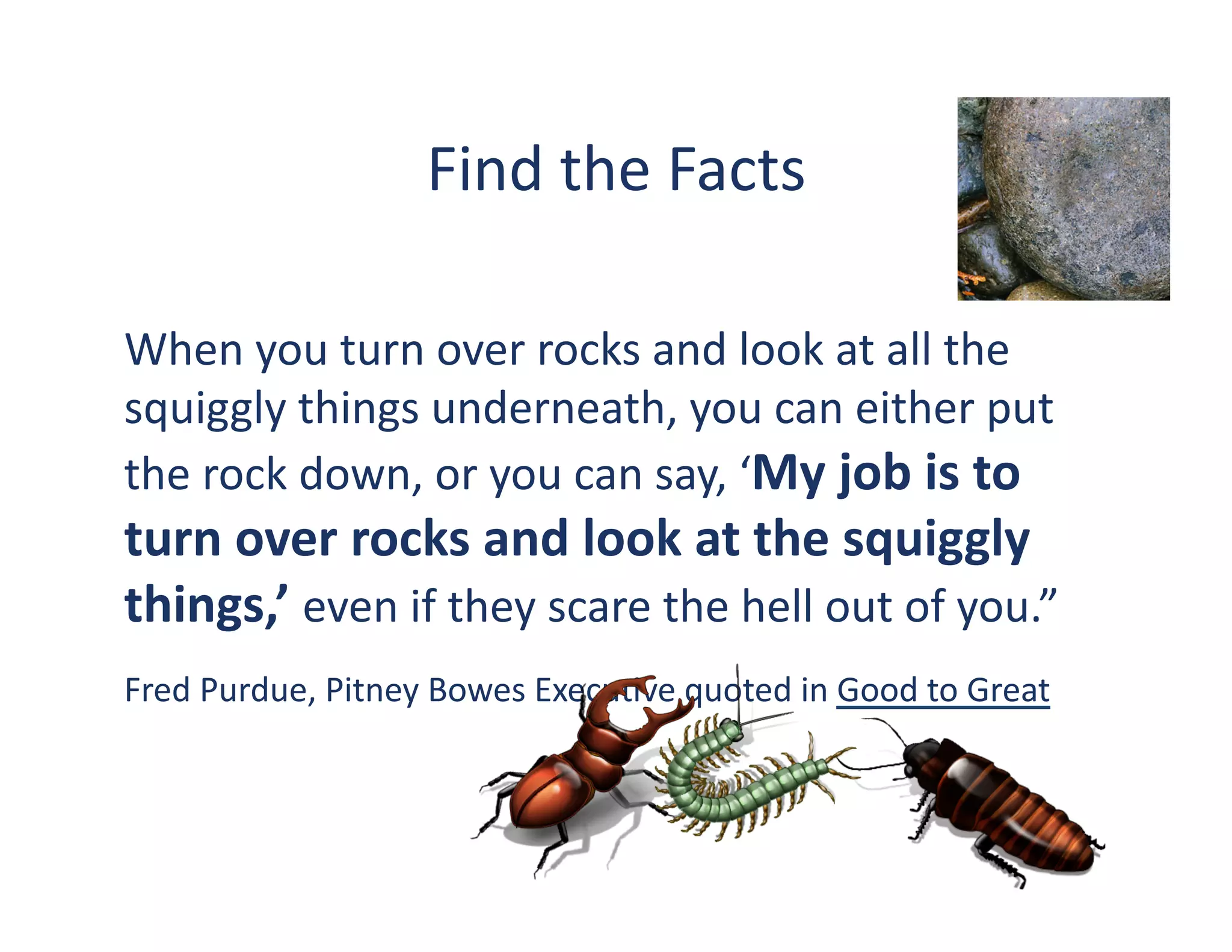 Find	
  the	
  Facts	
  	
  

When	
  you	
  turn	
  over	
  rocks	
  and	
  look	
  at	
  all	
  the	
  
squiggly	
  things	
  underneath,	
  you	
  can	
  either	
  put	
  
the	
  rock	
  down,	
  or	
  you	
  can	
  say,	
  ‘My	
  job	
  is	
  to	
  
turn	
  over	
  rocks	
  and	
  look	
  at	
  the	
  squiggly	
  
things,’	
  even	
  if	
  they	
  scare	
  the	
  hell	
  out	
  of	
  you.”	
  
Fred	
  Purdue,	
  Pitney	
  Bowes	
  Execu?ve	
  quoted	
  in	
  Good	
  to	
  Great	
  
 