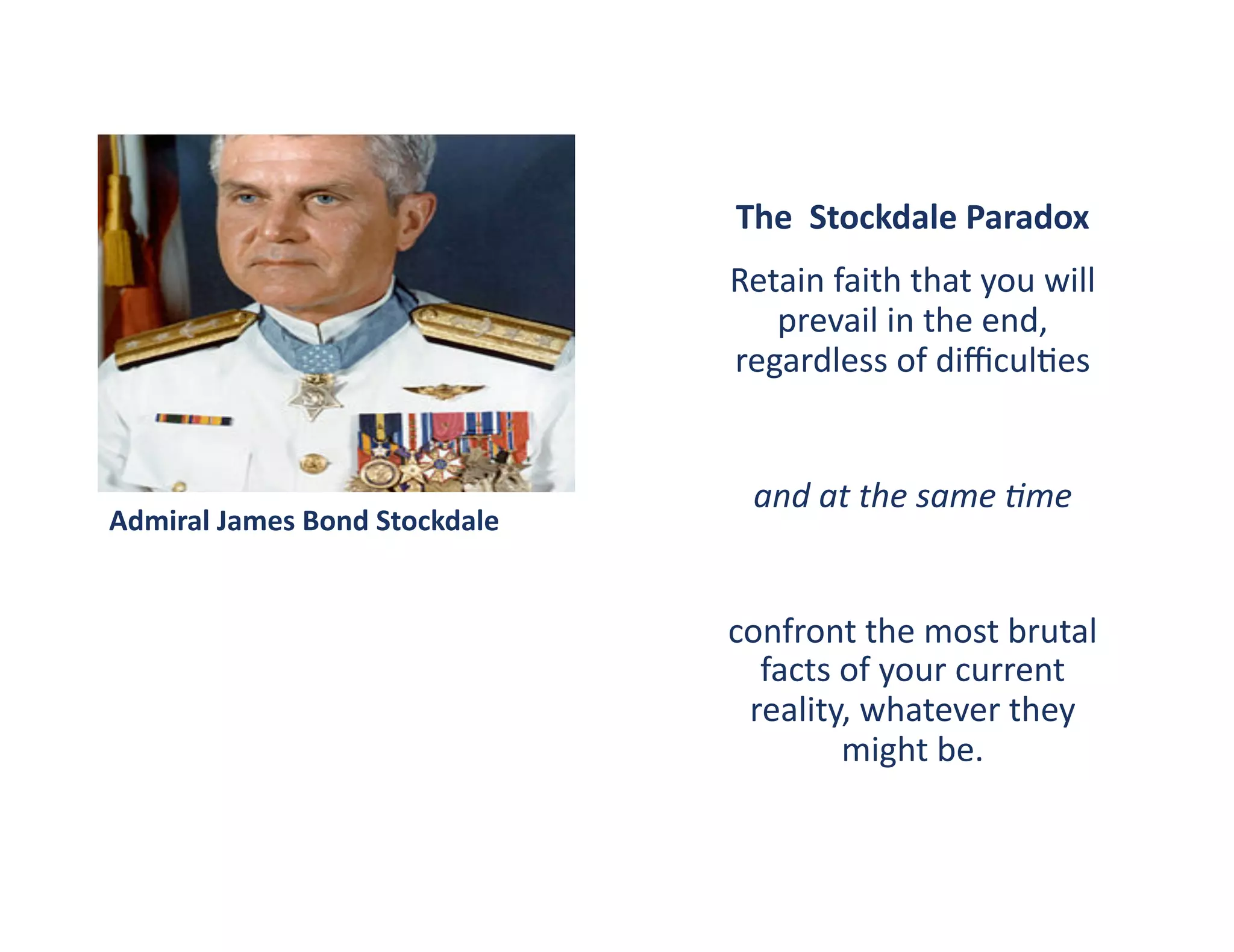 The	
  	
  Stockdale	
  Paradox	
  
                                            Retain	
  faith	
  that	
  you	
  will	
  
                                               prevail	
  in	
  the	
  end,	
  
                                            regardless	
  of	
  diﬃcul?es	
  	
  


                                              and	
  at	
  the	
  same	
  5me	
  
Admiral	
  James	
  Bond	
  Stockdale	
  


                                            confront	
  the	
  most	
  brutal	
  
                                              facts	
  of	
  your	
  current	
  
                                             reality,	
  whatever	
  they	
  
                                                       might	
  be.	
  
 