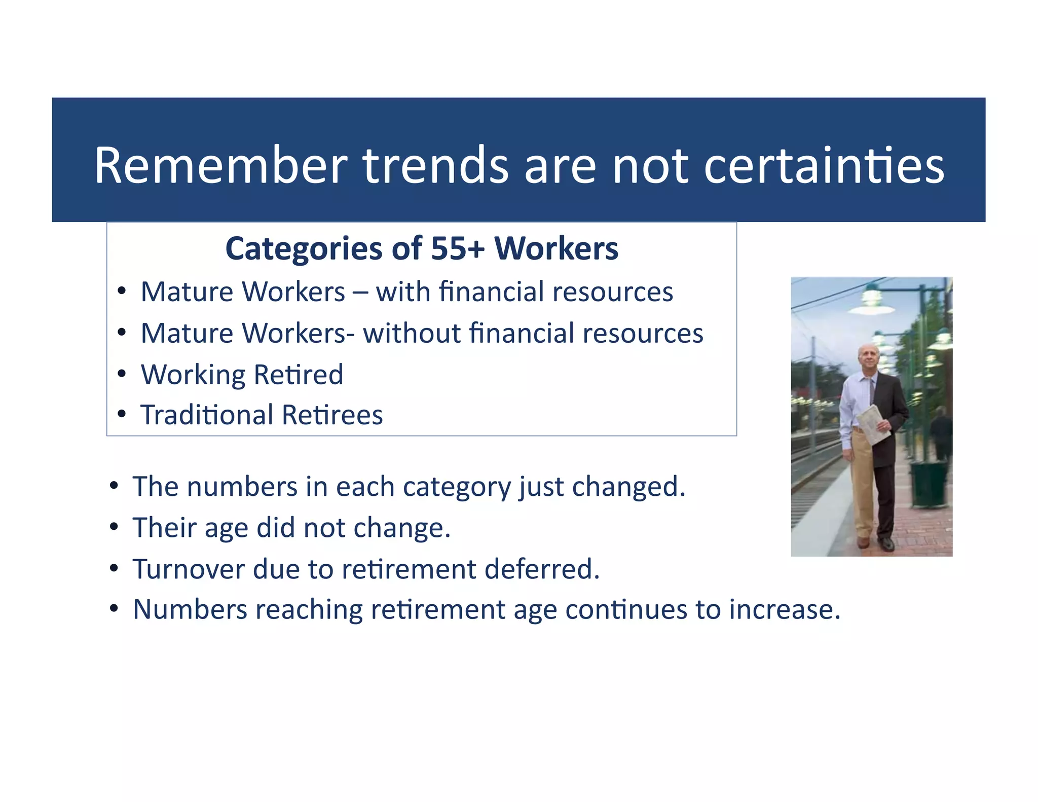 Remember	
  trends	
  are	
  not	
  certain?es	
  
            Categories	
  of	
  55+	
  Workers	
  
 •  Mature	
  Workers	
  –	
  with	
  ﬁnancial	
  resources	
  
 •  Mature	
  Workers-­‐	
  without	
  ﬁnancial	
  resources	
  
 •  Working	
  Re?red	
  
 •  Tradi?onal	
  Re?rees	
  

•  The	
  numbers	
  in	
  each	
  category	
  just	
  changed.	
  
•  Their	
  age	
  did	
  not	
  change.	
  
•  Turnover	
  due	
  to	
  re?rement	
  deferred.	
  
•  Numbers	
  reaching	
  re?rement	
  age	
  con?nues	
  to	
  increase.	
  
 