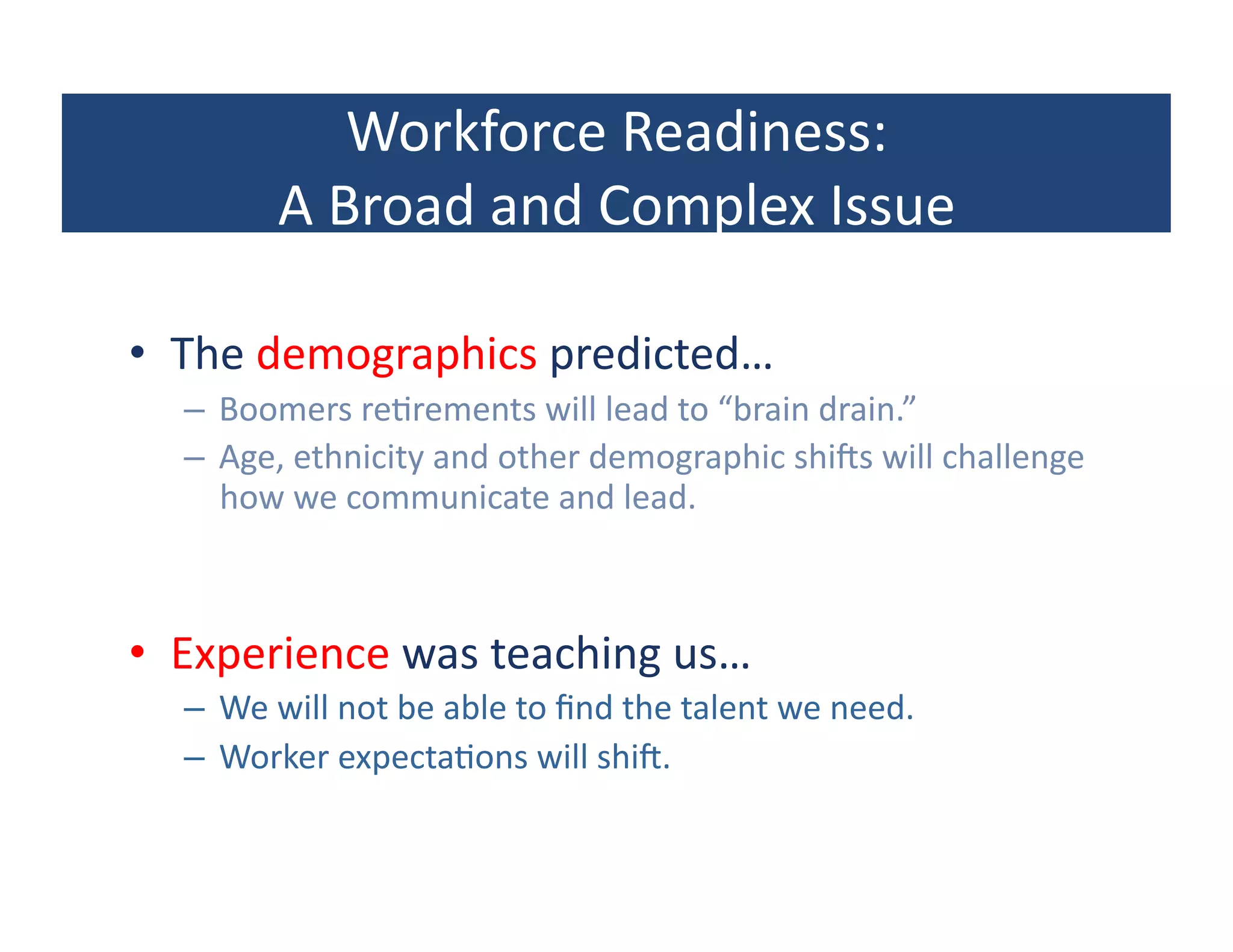 Workforce	
  Readiness:	
  
             A	
  Broad	
  and	
  Complex	
  Issue	
  

•  The	
  demographics	
  predicted…	
  
   –  Boomers	
  re?rements	
  will	
  lead	
  to	
  “brain	
  drain.”	
  
   –  Age,	
  ethnicity	
  and	
  other	
  demographic	
  shiRs	
  will	
  challenge	
  
      how	
  we	
  communicate	
  and	
  lead.	
  



•  Experience	
  was	
  teaching	
  us…	
  
   –  We	
  will	
  not	
  be	
  able	
  to	
  ﬁnd	
  the	
  talent	
  we	
  need.	
  
   –  Worker	
  expecta?ons	
  will	
  shiR.	
  
 