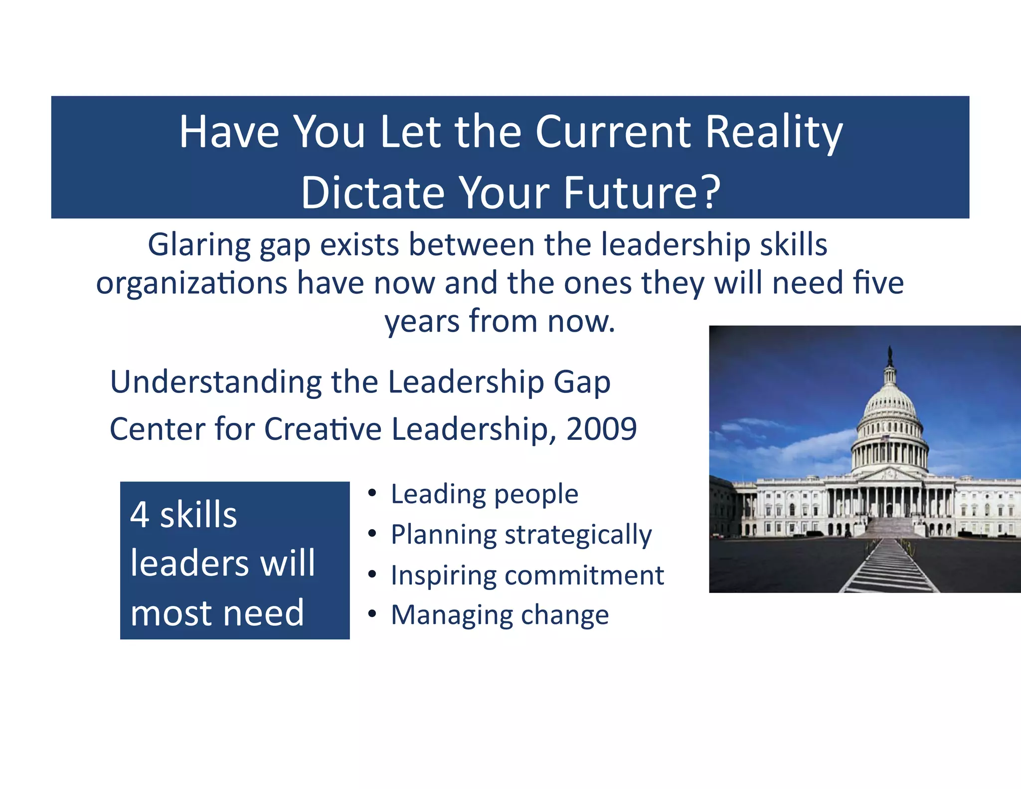Have	
  You	
  Let	
  the	
  Current	
  Reality	
  	
  
                      Dictate	
  Your	
  Future?	
  
       Glaring	
  gap	
  exists	
  between	
  the	
  leadership	
  skills	
  
    organiza?ons	
  have	
  now	
  and	
  the	
  ones	
  they	
  will	
  need	
  ﬁve	
  
                              years	
  from	
  now.	
  
	
  	
  	
  	
  	
  	
  Understanding	
  the	
  Leadership	
  Gap	
  
	
  	
  	
  	
  	
  	
  Center	
  for	
  Crea?ve	
  Leadership,	
  2009	
  
                                       •  Leading	
  people	
  
        4	
  skills	
                  •  Planning	
  strategically	
  
        leaders	
  will	
              •  Inspiring	
  commitment	
  
        most	
  need	
                 •  Managing	
  change	
  
 