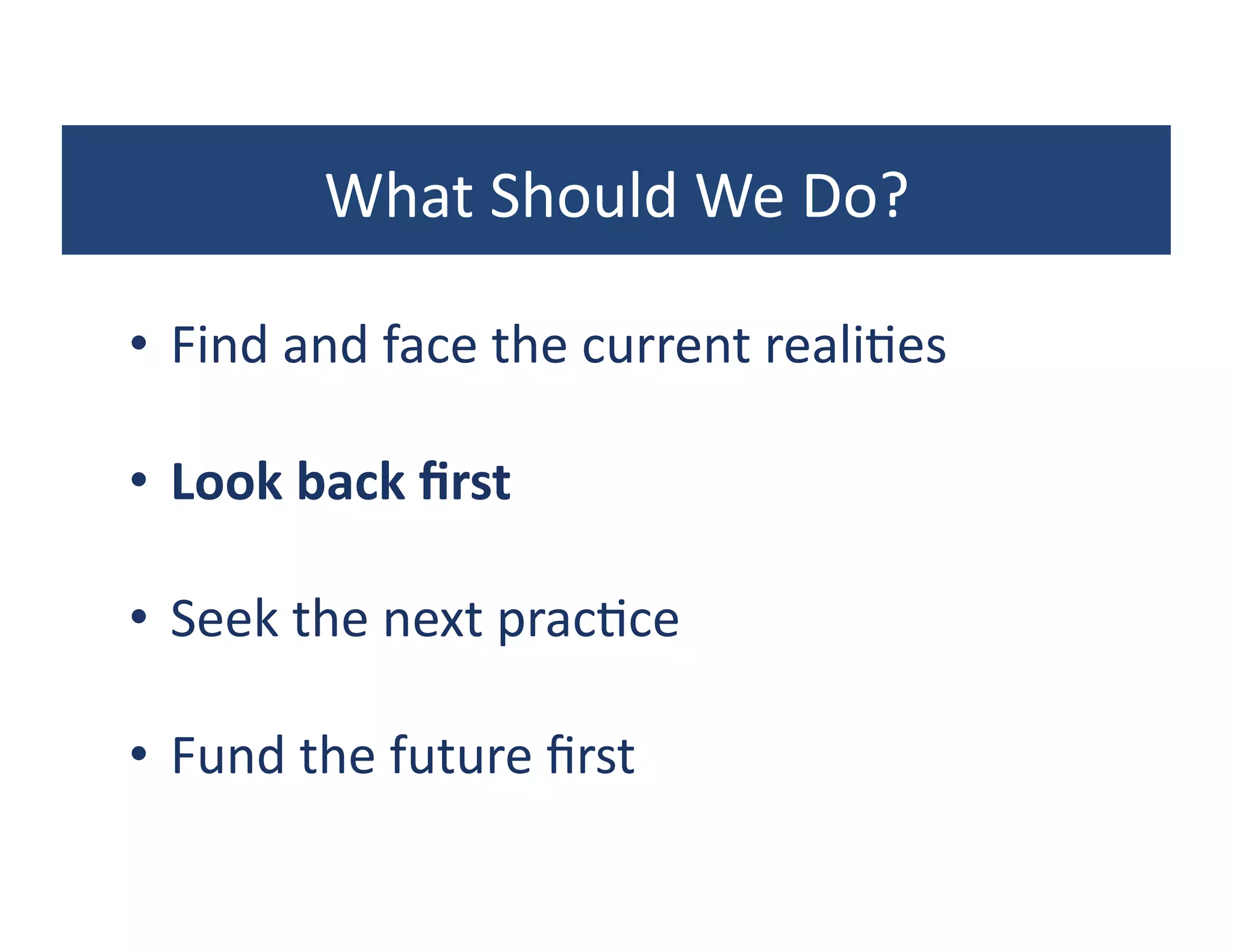 What	
  Should	
  We	
  Do?	
  

•  Find	
  and	
  face	
  the	
  current	
  reali?es	
  

•  Look	
  back	
  ﬁrst	
  

•  Seek	
  the	
  next	
  prac?ce	
  

•  Fund	
  the	
  future	
  ﬁrst	
  
 