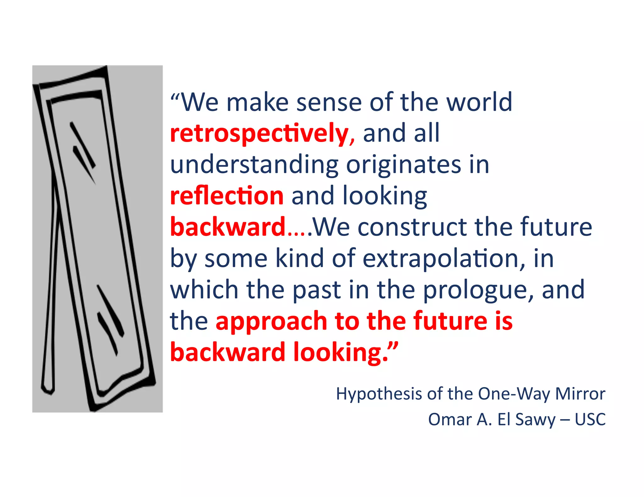 “We	
  make	
  sense	
  of	
  the	
  world	
  
retrospecKvely,	
  and	
  all	
  
understanding	
  originates	
  in	
  
reﬂecKon	
  and	
  looking	
  
backward….We	
  construct	
  the	
  future	
  
by	
  some	
  kind	
  of	
  extrapola?on,	
  in	
  
which	
  the	
  past	
  in	
  the	
  prologue,	
  and	
  
the	
  approach	
  to	
  the	
  future	
  is	
  
backward	
  looking.”	
  	
  
                      Hypothesis	
  of	
  the	
  One-­‐Way	
  Mirror	
  
                                    Omar	
  A.	
  El	
  Sawy	
  –	
  USC	
  
 