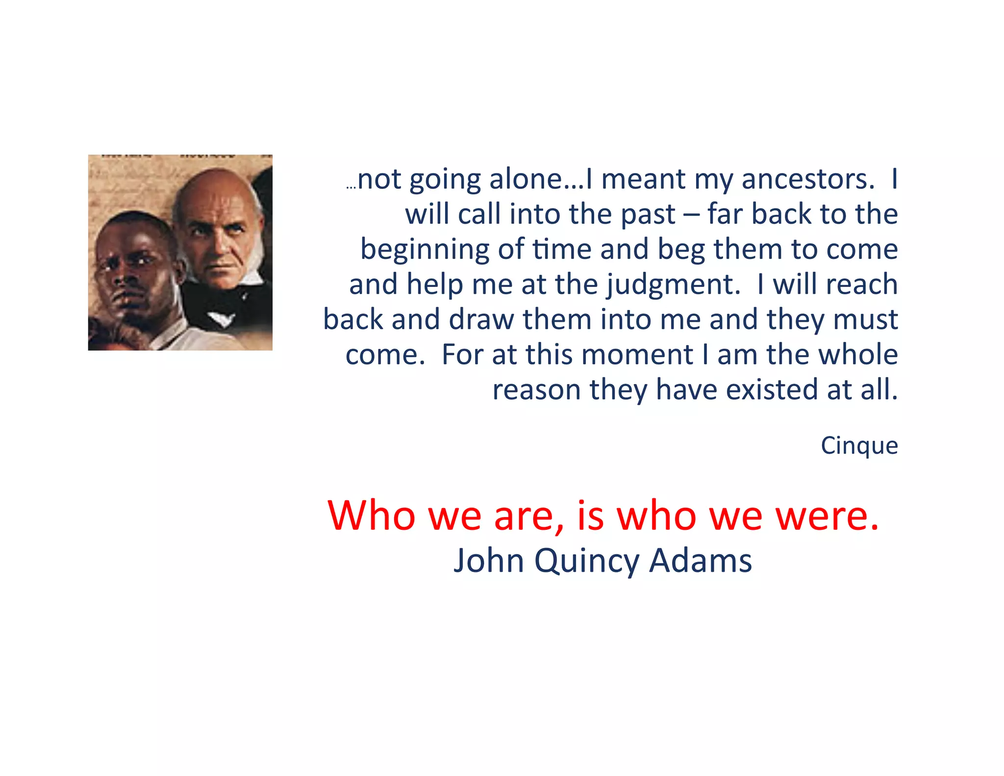 not	
  going	
  alone…I	
  meant	
  my	
  ancestors.	
  	
  I	
  
   …

         will	
  call	
  into	
  the	
  past	
  –	
  far	
  back	
  to	
  the	
  
   beginning	
  of	
  ?me	
  and	
  beg	
  them	
  to	
  come	
  
  and	
  help	
  me	
  at	
  the	
  judgment.	
  	
  I	
  will	
  reach	
  
back	
  and	
  draw	
  them	
  into	
  me	
  and	
  they	
  must	
  
 come.	
  	
  For	
  at	
  this	
  moment	
  I	
  am	
  the	
  whole	
  
                     reason	
  they	
  have	
  existed	
  at	
  all.	
  	
  	
  	
  
                                                                     Cinque	
  

Who	
  we	
  are,	
  is	
  who	
  we	
  were.	
  	
  
                  John	
  Quincy	
  Adams	
  
 