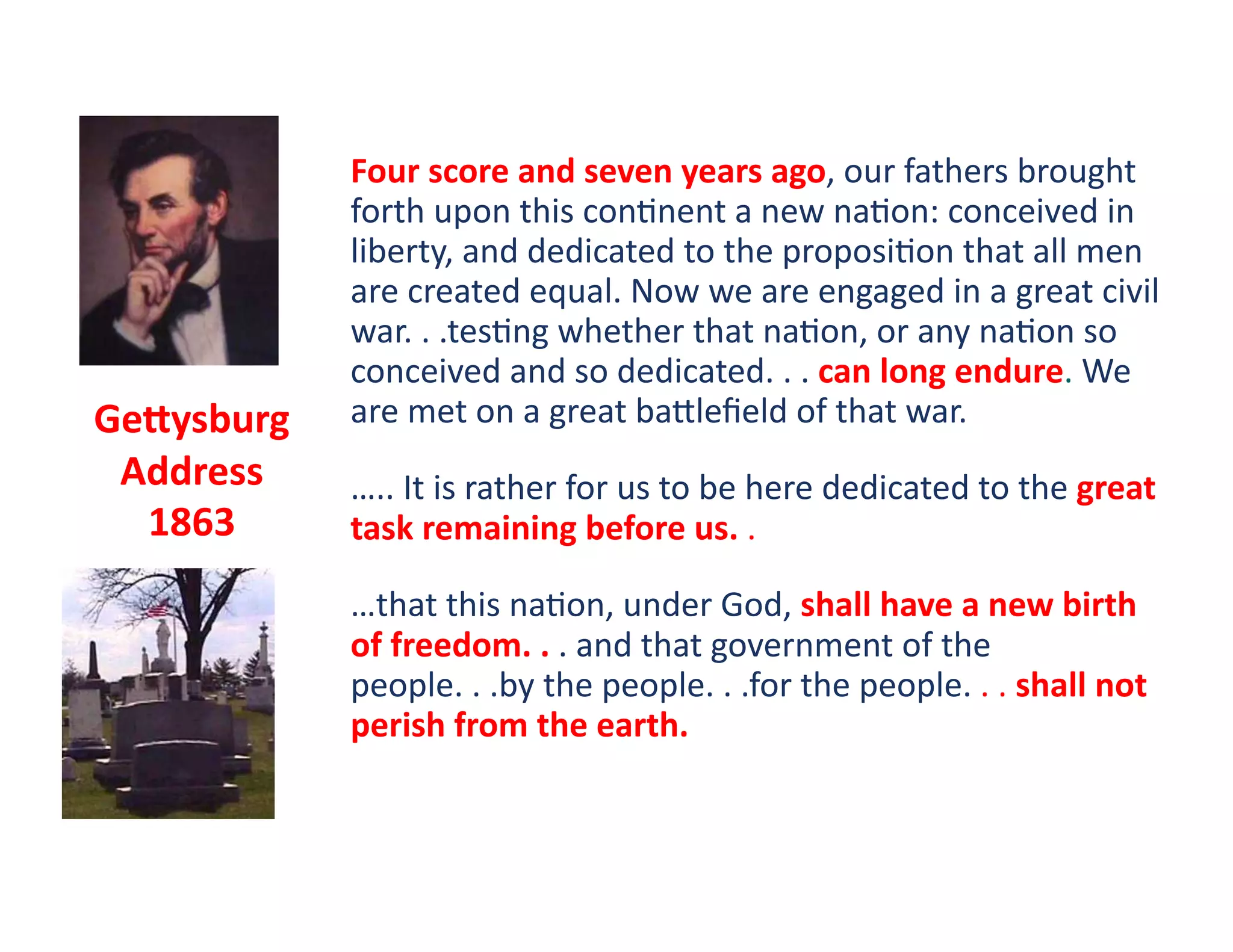 Four	
  score	
  and	
  seven	
  years	
  ago,	
  our	
  fathers	
  brought	
  
                forth	
  upon	
  this	
  con?nent	
  a	
  new	
  na?on:	
  conceived	
  in	
  
                liberty,	
  and	
  dedicated	
  to	
  the	
  proposi?on	
  that	
  all	
  men	
  
                are	
  created	
  equal.	
  Now	
  we	
  are	
  engaged	
  in	
  a	
  great	
  civil	
  
                war.	
  .	
  .tes?ng	
  whether	
  that	
  na?on,	
  or	
  any	
  na?on	
  so	
  
                conceived	
  and	
  so	
  dedicated.	
  .	
  .	
  can	
  long	
  endure.	
  We	
  
Ge`ysburg	
     are	
  met	
  on	
  a	
  great	
  bawleﬁeld	
  of	
  that	
  war.	
  	
  
 Address	
      …..	
  It	
  is	
  rather	
  for	
  us	
  to	
  be	
  here	
  dedicated	
  to	
  the	
  great	
  
  1863	
        task	
  remaining	
  before	
  us.	
  .	
  

                …that	
  this	
  na?on,	
  under	
  God,	
  shall	
  have	
  a	
  new	
  birth	
  
                of	
  freedom.	
  .	
  .	
  and	
  that	
  government	
  of	
  the	
  
                people.	
  .	
  .by	
  the	
  people.	
  .	
  .for	
  the	
  people.	
  .	
  .	
  shall	
  not	
  
                perish	
  from	
  the	
  earth.	
  	
  
 