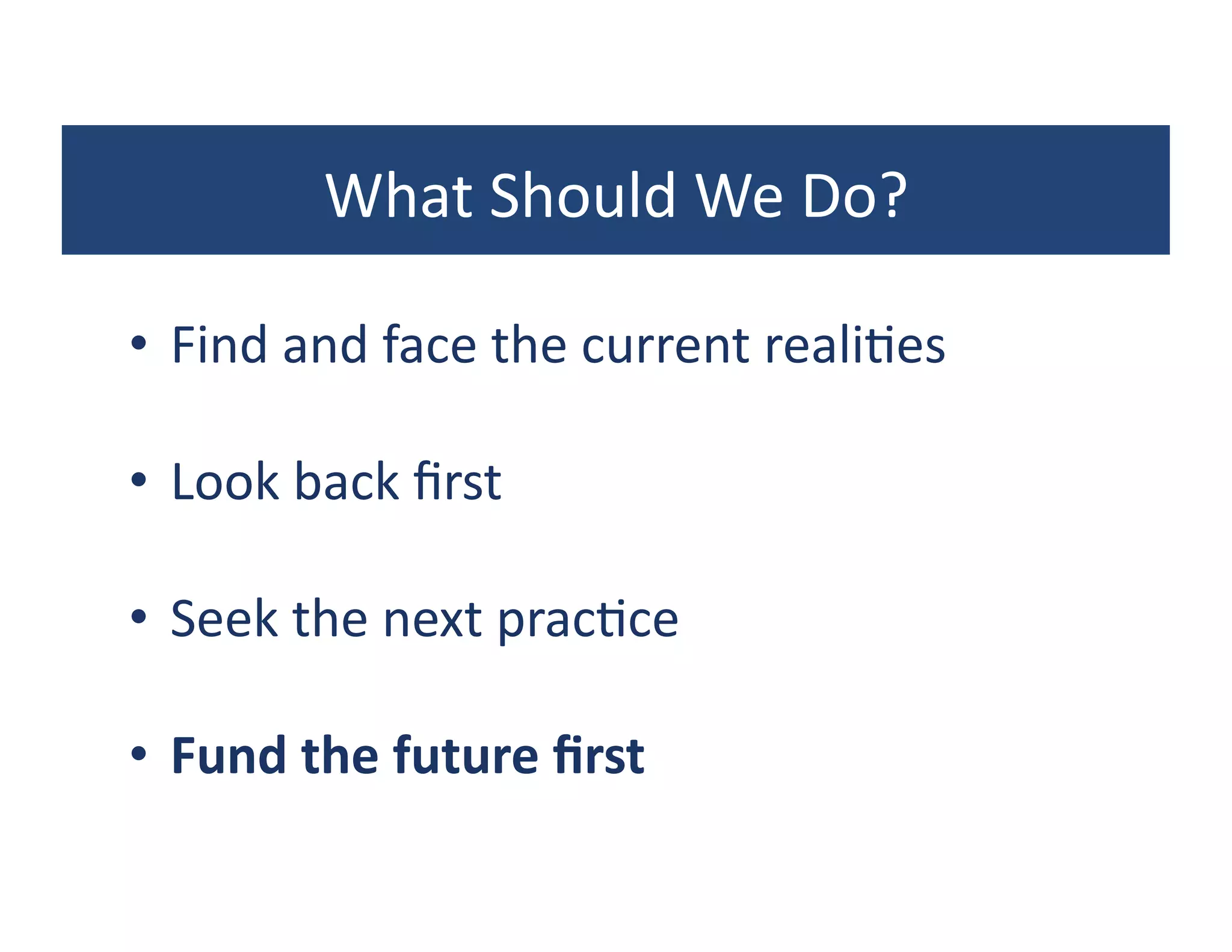 What	
  Should	
  We	
  Do?	
  

•  Find	
  and	
  face	
  the	
  current	
  reali?es	
  

•  Look	
  back	
  ﬁrst	
  

•  Seek	
  the	
  next	
  prac?ce	
  

•  Fund	
  the	
  future	
  ﬁrst	
  
 