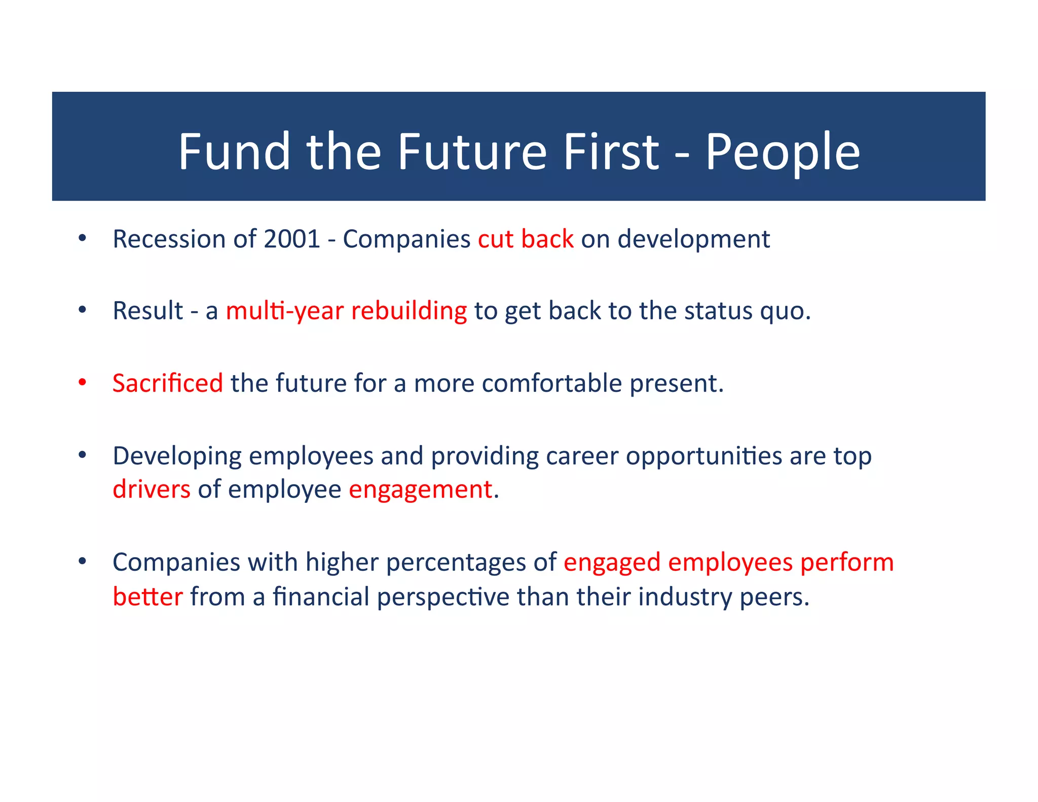 Fund	
  the	
  Future	
  First	
  -­‐	
  People	
  
•  Recession	
  of	
  2001	
  -­‐	
  Companies	
  cut	
  back	
  on	
  development	
  

•  Result	
  -­‐	
  a	
  mul?-­‐year	
  rebuilding	
  to	
  get	
  back	
  to	
  the	
  status	
  quo.	
  	
  

•  Sacriﬁced	
  the	
  future	
  for	
  a	
  more	
  comfortable	
  present.	
  	
  

•  Developing	
  employees	
  and	
  providing	
  career	
  opportuni?es	
  are	
  top	
  
   drivers	
  of	
  employee	
  engagement.	
  	
  

•  Companies	
  with	
  higher	
  percentages	
  of	
  engaged	
  employees	
  perform	
  
   bewer	
  from	
  a	
  ﬁnancial	
  perspec?ve	
  than	
  their	
  industry	
  peers.	
  	
  
 