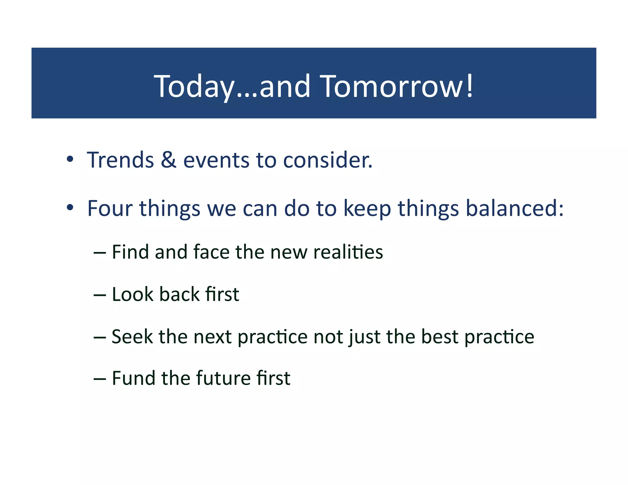 Today…and	
  Tomorrow!	
  

•  Trends	
  &	
  events	
  to	
  consider.	
  
•  Four	
  things	
  we	
  can	
  do	
  to	
  keep	
  things	
  balanced:	
  
    –  Find	
  and	
  face	
  the	
  new	
  reali?es	
  
    –  Look	
  back	
  ﬁrst	
  
    –  Seek	
  the	
  next	
  prac?ce	
  not	
  just	
  the	
  best	
  prac?ce	
  
    –  Fund	
  the	
  future	
  ﬁrst	
  
 