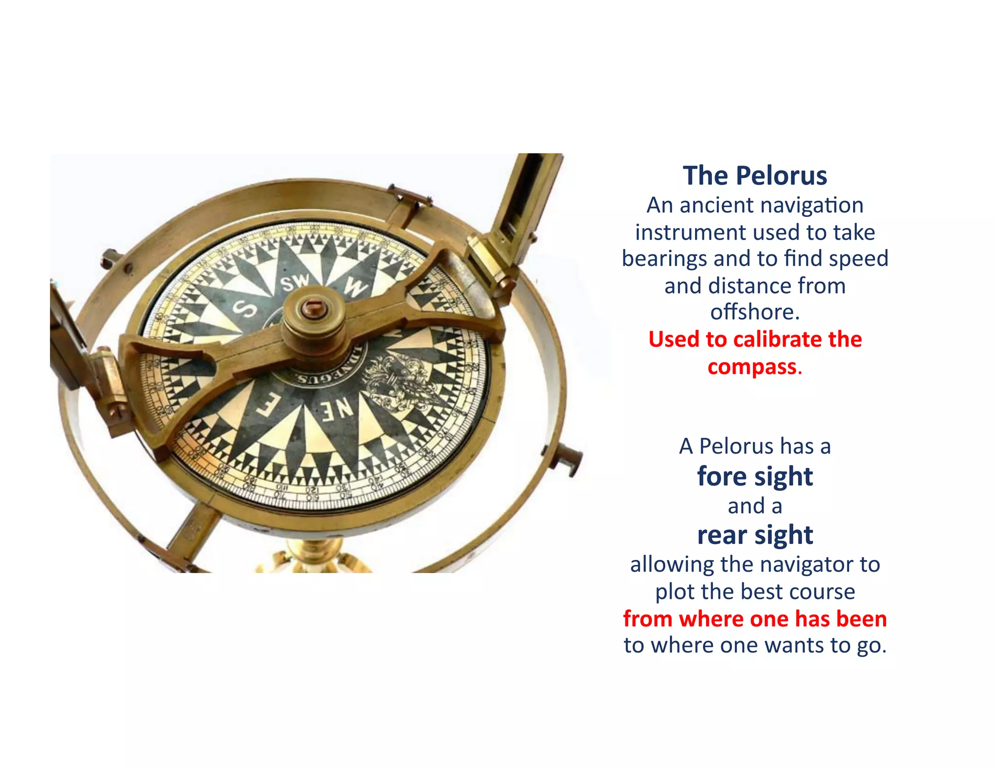 The	
  Pelorus	
  
  An	
  ancient	
  naviga?on	
  
 instrument	
  used	
  to	
  take	
  
bearings	
  and	
  to	
  ﬁnd	
  speed	
  
    and	
  distance	
  from	
  
            oﬀshore.	
  
   Used	
  to	
  calibrate	
  the	
  
           compass.	
  


        A	
  Pelorus	
  has	
  a	
  	
  
           fore	
  sight	
  	
  
                 and	
  a	
  	
  
           rear	
  sight	
  	
  
 allowing	
  the	
  navigator	
  to	
  
      plot	
  the	
  best	
  course	
  	
  
from	
  where	
  one	
  has	
  been	
  	
  
to	
  where	
  one	
  wants	
  to	
  go.	
  
 