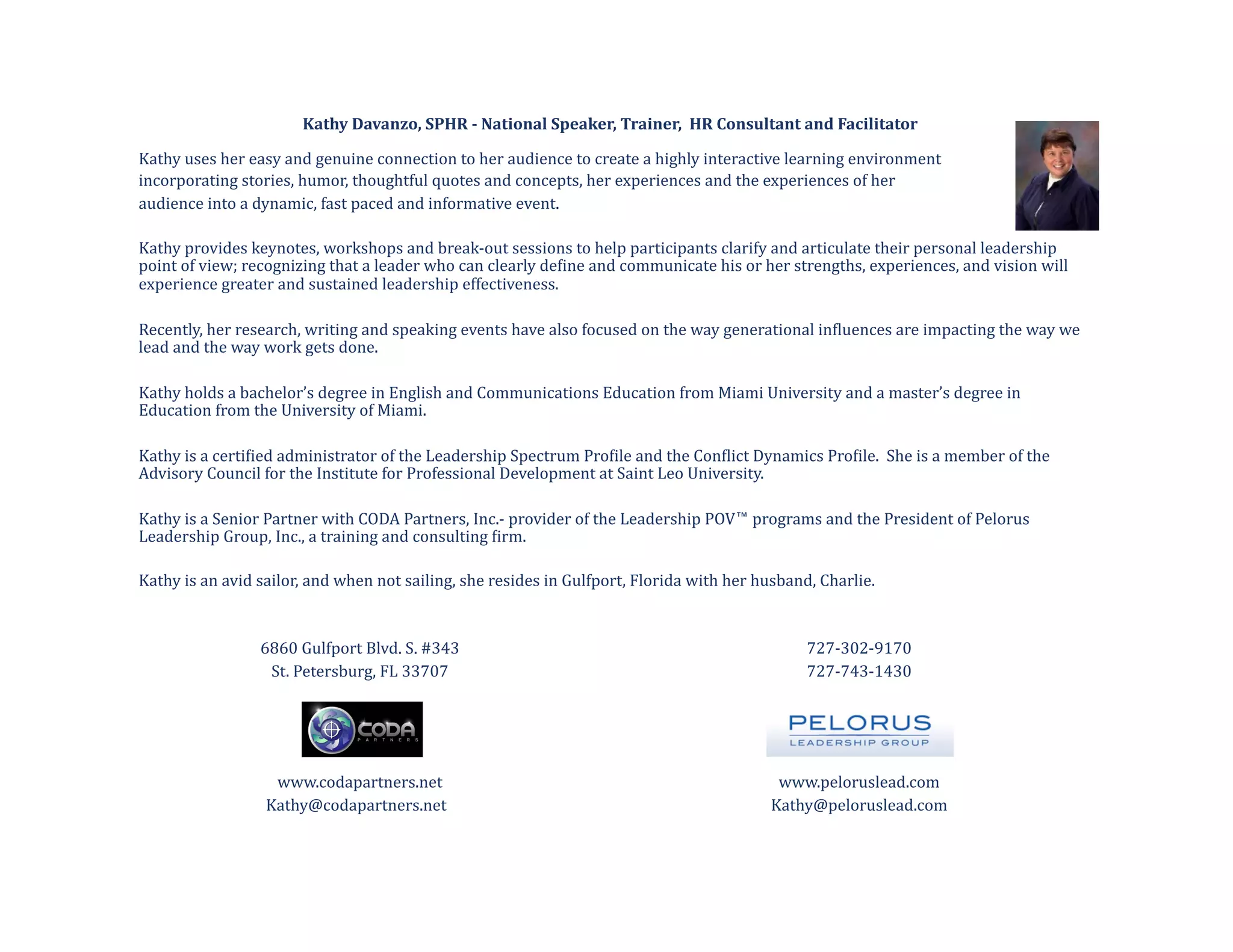 Kathy	
  Davanzo,	
  SPHR	
  -­	
  National	
  Speaker,	
  Trainer,	
  	
  HR	
  Consultant	
  and	
  Facilitator	
  

Kathy	
  uses	
  her	
  easy	
  and	
  genuine	
  connection	
  to	
  her	
  audience	
  to	
  create	
  a	
  highly	
  interactive	
  learning	
  environment	
  	
  
incorporating	
  stories,	
  humor,	
  thoughtful	
  quotes	
  and	
  concepts,	
  her	
  experiences	
  and	
  the	
  experiences	
  of	
  her	
  	
  
audience	
  into	
  a	
  dynamic,	
  fast	
  paced	
  and	
  informative	
  event.	
  	
  

Kathy	
  provides	
  keynotes,	
  workshops	
  and	
  break-­‐out	
  sessions	
  to	
  help	
  participants	
  clarify	
  and	
  articulate	
  their	
  personal	
  leadership	
  
point	
  of	
  view;	
  recognizing	
  that	
  a	
  leader	
  who	
  can	
  clearly	
  de@ine	
  and	
  communicate	
  his	
  or	
  her	
  strengths,	
  experiences,	
  and	
  vision	
  will	
  
experience	
  greater	
  and	
  sustained	
  leadership	
  effectiveness.	
  	
  

Recently,	
  her	
  research,	
  writing	
  and	
  speaking	
  events	
  have	
  also	
  focused	
  on	
  the	
  way	
  generational	
  in@luences	
  are	
  impacting	
  the	
  way	
  we	
  
lead	
  and	
  the	
  way	
  work	
  gets	
  done.	
  

Kathy	
  holds	
  a	
  bachelor’s	
  degree	
  in	
  English	
  and	
  Communications	
  Education	
  from	
  Miami	
  University	
  and	
  a	
  master’s	
  degree	
  in	
  
Education	
  from	
  the	
  University	
  of	
  Miami.	
  	
  	
  

Kathy	
  is	
  a	
  certi@ied	
  administrator	
  of	
  the	
  Leadership	
  Spectrum	
  Pro@ile	
  and	
  the	
  Con@lict	
  Dynamics	
  Pro@ile.	
  	
  She	
  is	
  a	
  member	
  of	
  the	
  
Advisory	
  Council	
  for	
  the	
  Institute	
  for	
  Professional	
  Development	
  at	
  Saint	
  Leo	
  University.	
  

Kathy	
  is	
  a	
  Senior	
  Partner	
  with	
  CODA	
  Partners,	
  Inc.-­‐	
  provider	
  of	
  the	
  Leadership	
  POV™	
  programs	
  and	
  the	
  President	
  of	
  Pelorus	
  
Leadership	
  Group,	
  Inc.,	
  a	
  training	
  and	
  consulting	
  @irm.	
  

Kathy	
  is	
  an	
  avid	
  sailor,	
  and	
  when	
  not	
  sailing,	
  she	
  resides	
  in	
  Gulfport,	
  Florida	
  with	
  her	
  husband,	
  Charlie.	
  



                         	
  6860	
  Gulfport	
  Blvd.	
  S.	
  #343                                                                            	
  727-­‐302-­‐9170	
  
                              	
  St.	
  Petersburg,	
  FL	
  33707                                                                             	
  727-­‐743-­‐1430	
  




                               	
  www.codapartners.net                                                                                     	
  www.peloruslead.com	
  
                          	
  Kathy@codapartners.net	
  	
                                                                              	
  Kathy@peloruslead.com	
  
 