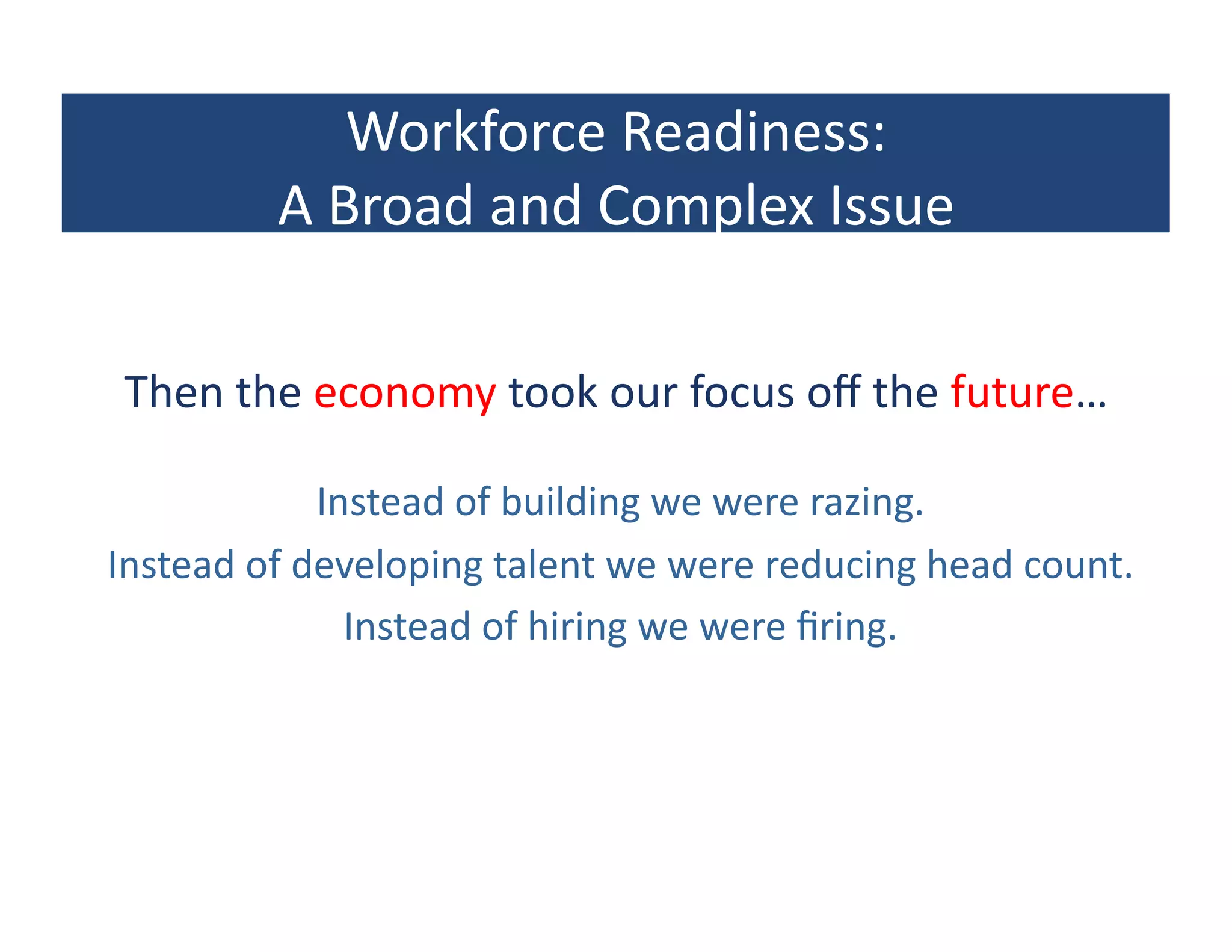Workforce	
  Readiness:	
  
             A	
  Broad	
  and	
  Complex	
  Issue	
  

 Then	
  the	
  economy	
  took	
  our	
  focus	
  oﬀ	
  the	
  future…	
  

                  Instead	
  of	
  building	
  we	
  were	
  razing.	
  
Instead	
  of	
  developing	
  talent	
  we	
  were	
  reducing	
  head	
  count.	
  
                    Instead	
  of	
  hiring	
  we	
  were	
  ﬁring.	
  
 