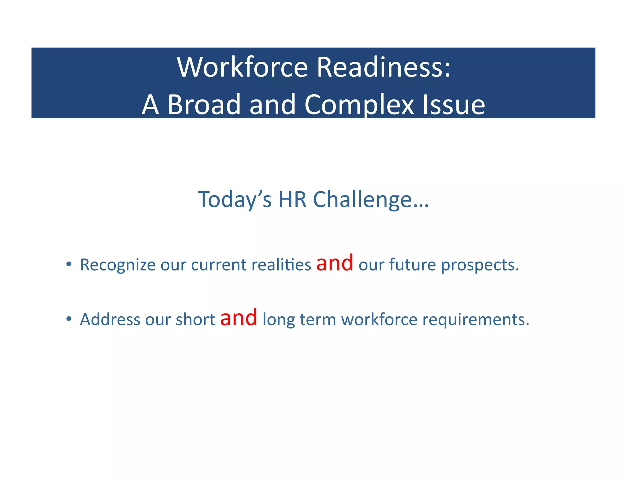 Workforce	
  Readiness:	
  
             A	
  Broad	
  and	
  Complex	
  Issue	
  

                        Today’s	
  HR	
  Challenge…	
  

•  Recognize	
  our	
  current	
  reali?es	
  and	
  our	
  future	
  prospects.	
  

•  Address	
  our	
  short	
  and	
  long	
  term	
  workforce	
  requirements.	
  
 