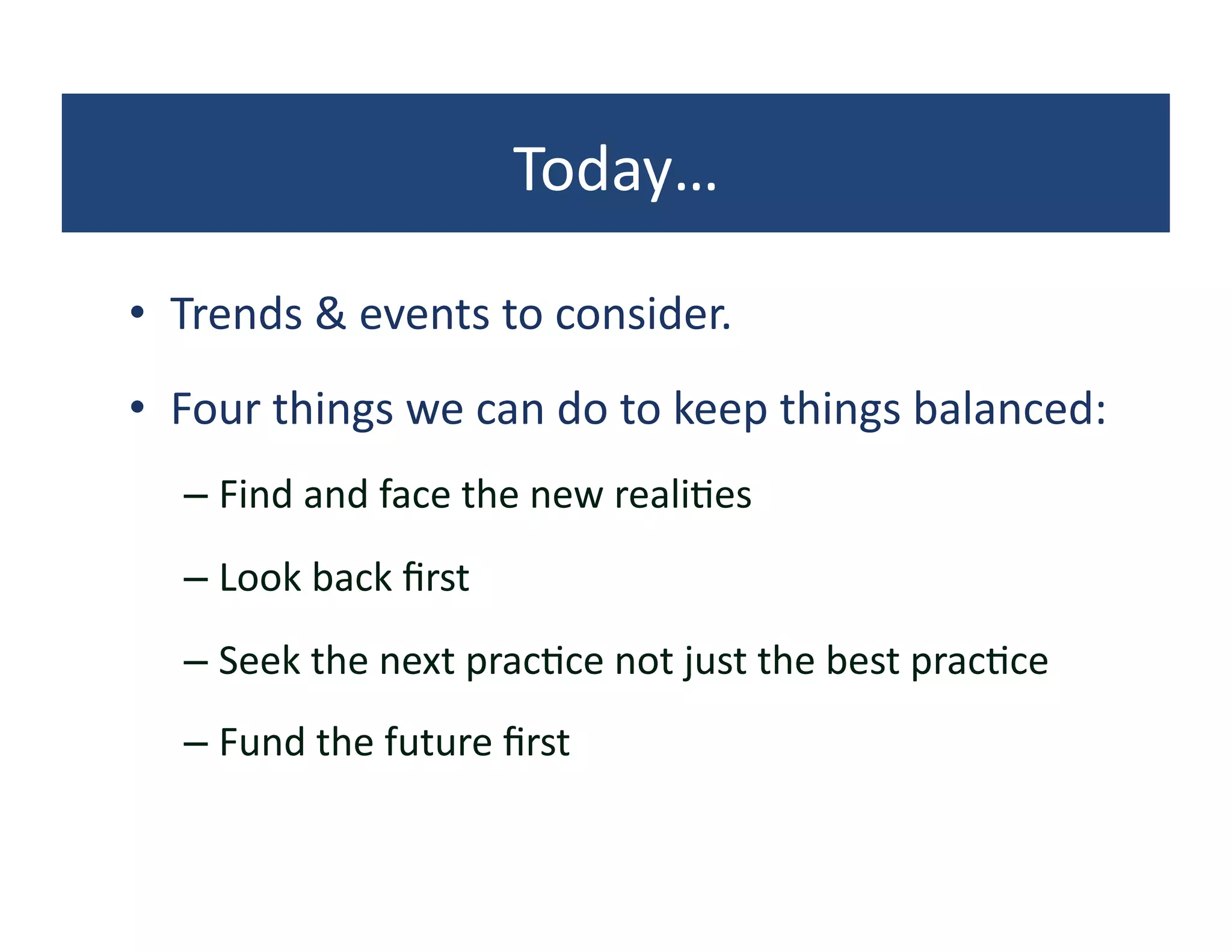 Today…	
  

•  Trends	
  &	
  events	
  to	
  consider.	
  
•  Four	
  things	
  we	
  can	
  do	
  to	
  keep	
  things	
  balanced:	
  
    –  Find	
  and	
  face	
  the	
  new	
  reali?es	
  
    –  Look	
  back	
  ﬁrst	
  
    –  Seek	
  the	
  next	
  prac?ce	
  not	
  just	
  the	
  best	
  prac?ce	
  
    –  Fund	
  the	
  future	
  ﬁrst	
  
 