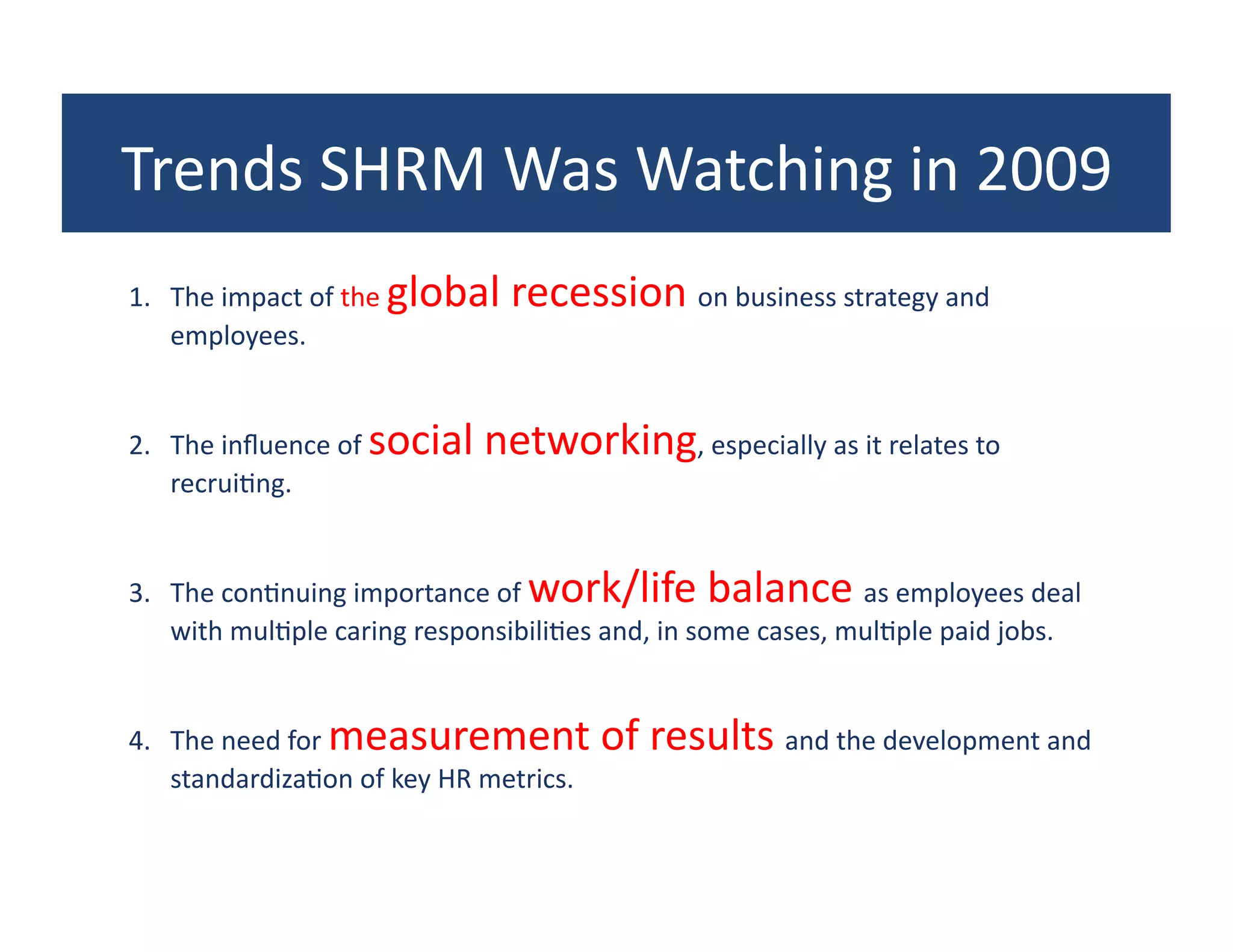 Trends	
  SHRM	
  Was	
  Watching	
  in	
  2009	
  
1.  The	
  impact	
  of	
  the	
  global	
  recession	
  on	
  business	
  strategy	
  and	
  
    employees.	
  


2.  The	
  inﬂuence	
  of	
  social	
  networking,	
  especially	
  as	
  it	
  relates	
  to	
  
    recrui?ng.	
  


3.  The	
  con?nuing	
  importance	
  of	
  work/life	
  balance	
  as	
  employees	
  deal	
  
    with	
  mul?ple	
  caring	
  responsibili?es	
  and,	
  in	
  some	
  cases,	
  mul?ple	
  paid	
  jobs.	
  


4.  The	
  need	
  for	
  measurement	
  of	
  results	
  and	
  the	
  development	
  and	
  
    standardiza?on	
  of	
  key	
  HR	
  metrics.	
  
 