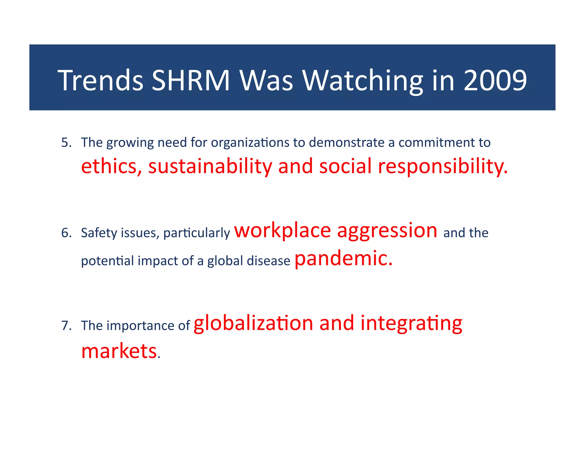 Trends	
  SHRM	
  Was	
  Watching	
  in	
  2009	
  
5.  The	
  growing	
  need	
  for	
  organiza?ons	
  to	
  demonstrate	
  a	
  commitment	
  to	
  
    ethics,	
  sustainability	
  and	
  social	
  responsibility.	
  

6.  Safety	
  issues,	
  par?cularly	
  workplace	
  aggression	
  and	
  the	
  
    poten?al	
  impact	
  of	
  a	
  global	
  disease	
  pandemic.	
  



7.  The	
  importance	
  of	
  globaliza?on	
  and	
  integra?ng	
  
    markets.	
  	
  
 