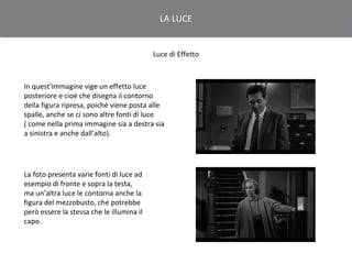LA LUCE


                                           Luce di Effetto



In quest’immagine vige un effetto luce
posteriore e cioè che disegna il contorno
della figura ripresa, poiché viene posta alle
spalle, anche se ci sono altre fonti di luce
( come nella prima immagine sia a destra sia
a sinistra e anche dall’alto).




La foto presenta varie fonti di luce ad
esempio di fronte e sopra la testa,
ma un’altra luce le contorna anche la
figura del mezzobusto, che potrebbe
però essere la stessa che le illumina il
capo.
 