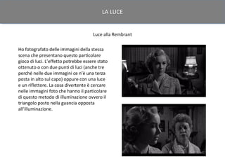 LA LUCE


                                      Luce alla Rembrant

Ho fotografato delle immagini della stessa
scena che presentano questo particolare
gioco di luci. L’effetto potrebbe essere stato
ottenuto o con due punti di luci (anche tre
perché nelle due immagini ce n’è una terza
posta in alto sul capo) oppure con una luce
e un riflettore. La cosa divertente è cercare
nelle immagini foto che hanno il particolare
di questo metodo di illuminazione ovvero il
triangolo posto nella guancia opposta
all’illuminazione.
 