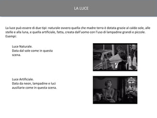 LA LUCE



La luce può essere di due tipi: naturale ovvero quella che madre terra è dotata grazie al caldo sole, alle
stelle e alla luna, e quella artificiale, fatta, creata dall’uomo con l’uso di lampadine grandi e piccole.
Esempi:

    Luce Naturale.
    Data dal sole come in questa
    scena.




    Luce Artificiale.
    Data da neon, lampadine e luci
    ausiliarie come in questa scena.
 