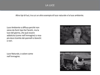 LA LUCE


         Altre tipi di luci, tra cui un altro esempio di luce naturale e la luce ambiente.




Luce Ambiente o diffusa perché non
viene da fonti tipo fari faretti, ma la
luce del giorno, che può essere
addolcita (come nell’immagine) o resa
più dura tramite dei pannelli o bianchi
o neri.




Luce Naturale, o solare come
nell’immagine.
 