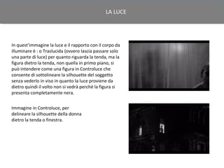LA LUCE




In quest’immagine la luce e il rapporto con il corpo da
illuminare è : o Traslucida (ovvero lascia passare solo
una parte di luce) per quanto riguarda la tenda, ma la
figura dietro la tenda, non quella in primo piano, si
può intendere come una figura in Controluce che
consente di sottolineare la silhouette del soggetto
senza vederlo in viso in quanto la luce proviene da
dietro quindi il volto non si vedrà perché la figura si
presenta completamente nera.


Immagine in Controluce, per
delineare la silhouette della donna
dietro la tenda o finestra.
 