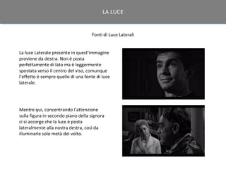 LA LUCE


                                    Fonti di Luce Laterali


La luce Laterale presente in quest’immagine
proviene da destra. Non è posta
perfettamente di lato ma è leggermente
spostata verso il centro del viso, comunque
l’effetto è sempre quello di una fonte di luce
laterale.




Mentre qui, concentrando l’attenzione
sulla figura in secondo piano della signora
ci si accorge che la luce è posta
lateralmente alla nostra destra, così da
illuminarle solo metà del volto.
 