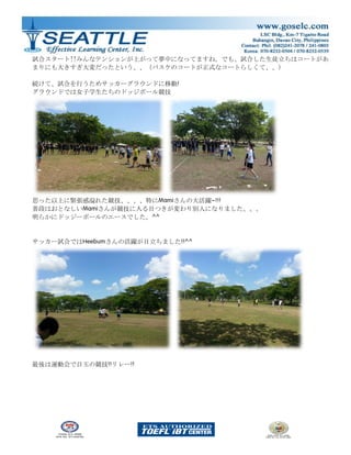 試合スタート!!みんなテンションが上がって夢中になってますね。でも、試合した生徒立ちはコートがあ
まりにも大きすぎ大変だったという、、（バスケのコートが正式なコートらしくて、、）
続けて、試合を行うためサッカーグラウンドに移動!
グラウンドでは女子学生たちのドッジボール競技
思った以上に緊張感溢れた競技、、、、特にMamiさんの大活躍~!!!
普段はおとなしいMamiさんが競技に入る目つきが変わり別人になりました、、、
明らかにドッジーボールのエースでした。^^
サッカー試合ではHeebumさんの活躍が目立ちました!!^^
最後は運動会で目玉の競技!!リレー!!
 