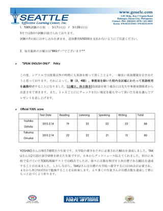 1．TOEFL試験の日程 : 3月7日(土) / 3月28日(土)
3月では2回の試験が設けられております。
試験の7日前には申し込みを済ませ、追加費用(USD35)を支払わないようにご注意ください。
2．毎月最終の日曜日は”BBQデー”でございます^^
 “SPEAK ENGLISH ONLY” Policy
この度、シアトルでは授業以外の時間にも英語を使って頂くことより、一層良い英語環境を引き出そ
うと思っております。それによって、寮（3、4階）、事務室を除いた校内全区域にわたって英語使用
を義務付けすることになりました。[土曜日、休日除き]母国語を使う場合には先生や事務室関係者から
注意させて頂きます。また、１ヶ月ごとににチェックを行い規定を最も守って頂いた生徒を選んでプ
レゼントを差し上げます。
 Official TOEFL score
Test Date Reading Listening Speaking Writing Total
Yoshiko
Oshida
2015.2.14 19 25 22 22 88
Takuma
Omukai
2015.2.14 22 22 21 15 80
YOSHIKOさんは現在7週間目の生徒です。大学院の進学をために必要された80点を達成しました。TAK
Uさんは2月15日語学研修を終えた生徒ですが、日本からグッドニュース伝えてくれました。初日に本
校で受けていたTOEFL模擬テストでは45点でしたが、徐々に点数を伸ばせ１次目標である80点を達成
することが出来ました。しかしながら、TAKUさんは目標の大学院へ進学するには100点が必要され、
４月から再びSEATTLEで勉強することをお約束します。より多くの生徒さんが目標点数を達成して夢に
もっと近づくよう祈ります。
 