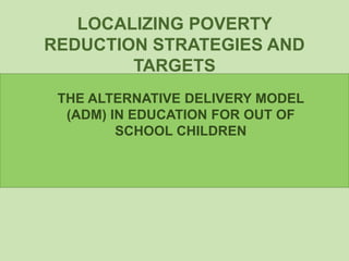 LOCALIZING POVERTY
REDUCTION STRATEGIES AND
TARGETS
THE ALTERNATIVE DELIVERY MODEL
(ADM) IN EDUCATION FOR OUT OF
SCHOOL CHILDREN
 