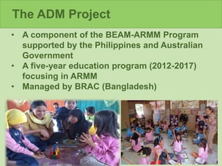 The ADM Project
• A component of the BEAM-ARMM Program
supported by the Philippines and Australian
Government
• A five-year education program (2012-2017)
focusing in ARMM
• Managed by BRAC (Bangladesh)
 
