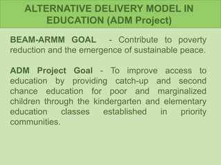 ALTERNATIVE DELIVERY MODEL IN
EDUCATION (ADM Project)
BEAM-ARMM GOAL - Contribute to poverty
reduction and the emergence of sustainable peace.
ADM Project Goal - To improve access to
education by providing catch-up and second
chance education for poor and marginalized
children through the kindergarten and elementary
education classes established in priority
communities.
 