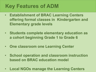 Key Features of ADM
• Establishment of BRAC Learning Centers
offering formal classes in Kindergarten and
Elementary grade levels
• Students complete elementary education as
a cohort beginning Grade 1 to Grade 6
• One classroom one Learning Center
• School operation and classroom instruction
based on BRAC education model
• Local NGOs manage the Learning Centers
 