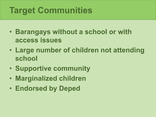 Target Communities
• Barangays without a school or with
access issues
• Large number of children not attending
school
• Supportive community
• Marginalized children
• Endorsed by Deped
 
