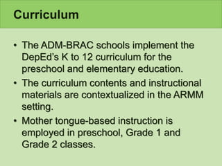 Curriculum
• The ADM-BRAC schools implement the
DepEd’s K to 12 curriculum for the
preschool and elementary education.
• The curriculum contents and instructional
materials are contextualized in the ARMM
setting.
• Mother tongue-based instruction is
employed in preschool, Grade 1 and
Grade 2 classes.
 