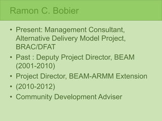 Ramon C. Bobier
• Present: Management Consultant,
Alternative Delivery Model Project,
BRAC/DFAT
• Past : Deputy Project Director, BEAM
(2001-2010)
• Project Director, BEAM-ARMM Extension
• (2010-2012)
• Community Development Adviser
 