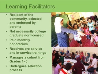 Learning Facilitators
• Resident of the
community, selected
and endorsed by
parents
• Not necessarily college
graduate nor licensed
• Paid monthly
honorarium
• Receives pre-service
and in-service trainings
• Manages a cohort from
Grades 1- 6
• Undergoes selection
process
 