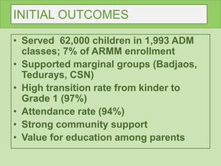 INITIAL OUTCOMES
• Served 62,000 children in 1,993 ADM
classes; 7% of ARMM enrollment
• Supported marginal groups (Badjaos,
Tedurays, CSN)
• High transition rate from kinder to
Grade 1 (97%)
• Attendance rate (94%)
• Strong community support
• Value for education among parents
 