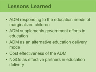Lessons Learned
• ADM responding to the education needs of
marginalized children
• ADM supplements government efforts in
education
• ADM as an alternative education delivery
mode
• Cost effectiveness of the ADM
• NGOs as effective partners in education
delivery
 