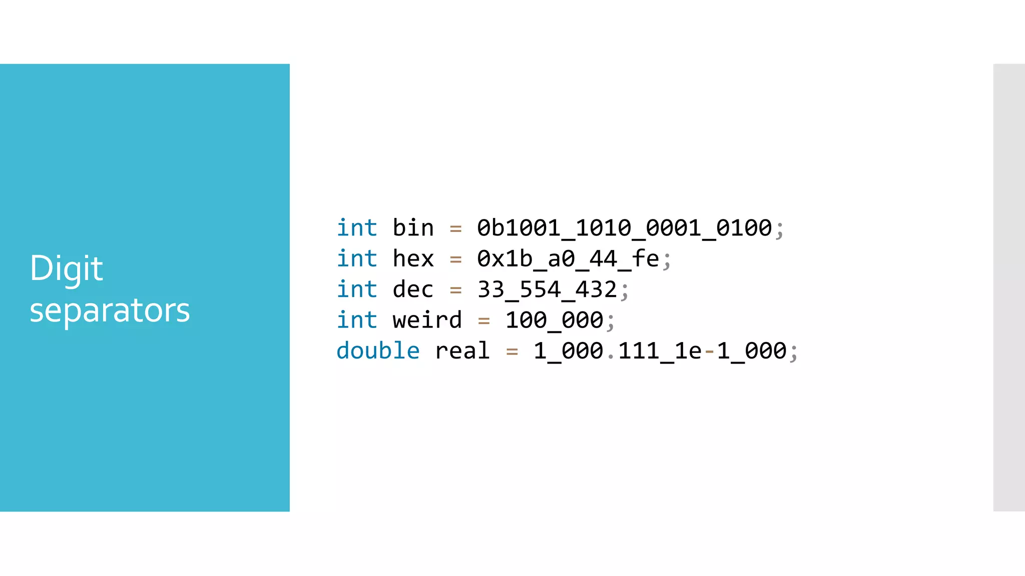 Digit
separators
int bin = 0b1001_1010_0001_0100;
int hex = 0x1b_a0_44_fe;
int dec = 33_554_432;
int weird = 100_000;
double real = 1_000.111_1e-1_000;
 