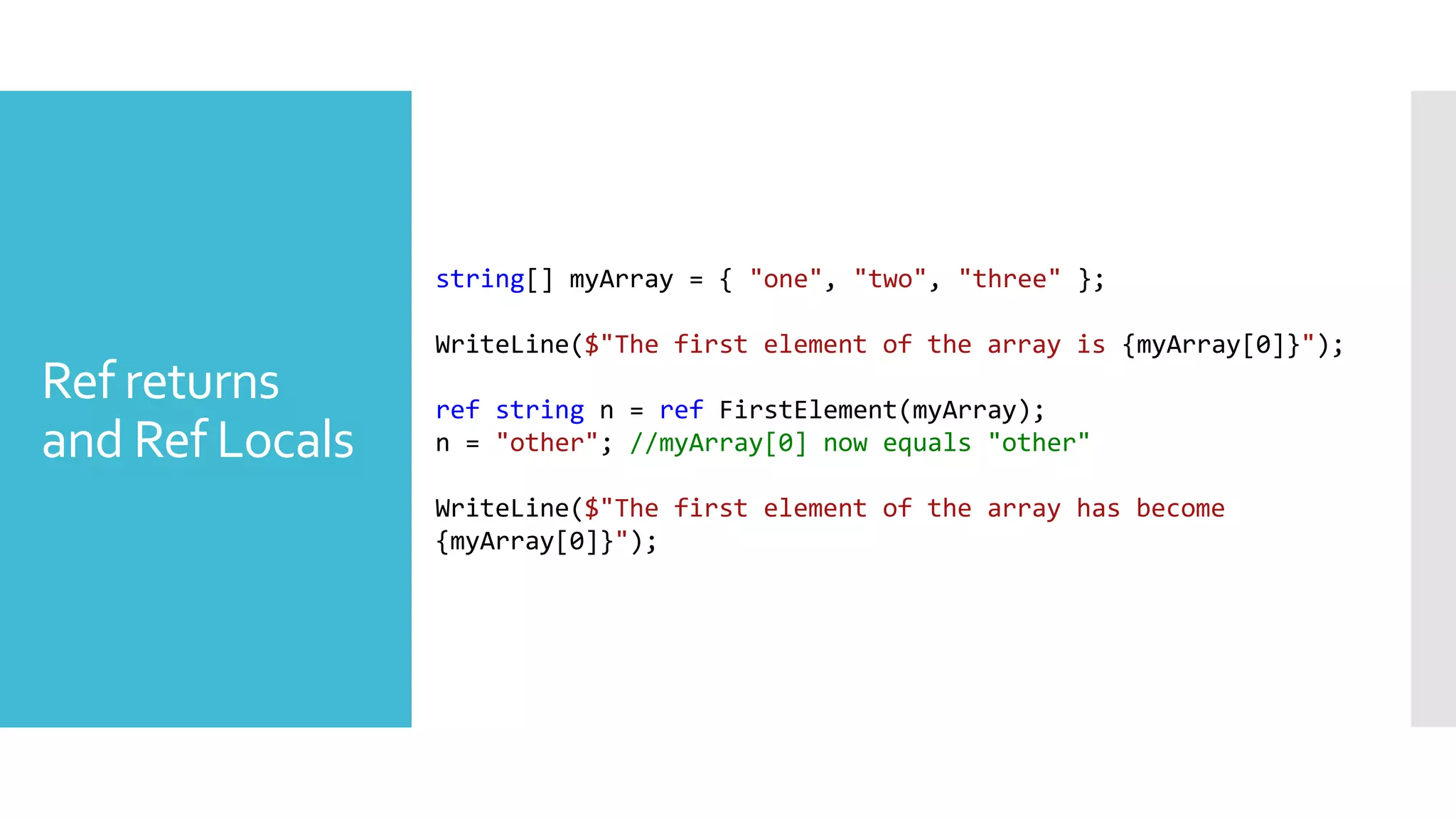 Ref returns
and Ref Locals
string[] myArray = { "one", "two", "three" };
WriteLine($"The first element of the array is {myArray[0]}");
ref string n = ref FirstElement(myArray);
n = "other"; //myArray[0] now equals "other"
WriteLine($"The first element of the array has become
{myArray[0]}");
 