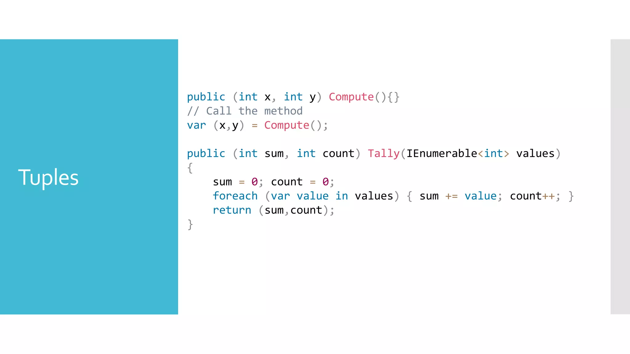 Tuples
public (int x, int y) Compute(){}
// Call the method
var (x,y) = Compute();
public (int sum, int count) Tally(IEnumerable<int> values)
{
sum = 0; count = 0;
foreach (var value in values) { sum += value; count++; }
return (sum,count);
}
 