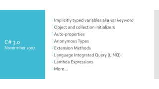 C# 3.0
Novermber 2007
Implicitly typed variables aka var keyword
Object and collection initializers
Auto-properties
AnonymousTypes
Extension Methods
Language Integrated Query (LINQ)
Lambda Expressions
More…
 
